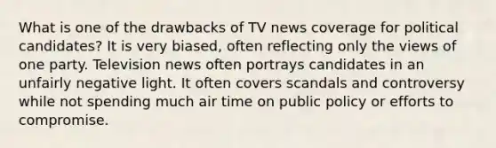 What is one of the drawbacks of TV news coverage for political candidates? It is very biased, often reflecting only the views of one party. Television news often portrays candidates in an unfairly negative light. It often covers scandals and controversy while not spending much air time on public policy or efforts to compromise.