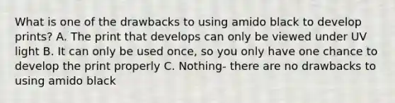 What is one of the drawbacks to using amido black to develop prints? A. The print that develops can only be viewed under UV light B. It can only be used once, so you only have one chance to develop the print properly C. Nothing- there are no drawbacks to using amido black