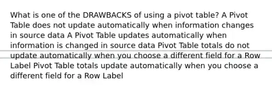 What is one of the DRAWBACKS of using a pivot table? A Pivot Table does not update automatically when information changes in source data A Pivot Table updates automatically when information is changed in source data Pivot Table totals do not update automatically when you choose a different field for a Row Label Pivot Table totals update automatically when you choose a different field for a Row Label