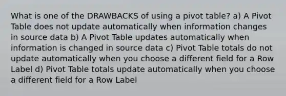 What is one of the DRAWBACKS of using a pivot table? a) A Pivot Table does not update automatically when information changes in source data b) A Pivot Table updates automatically when information is changed in source data c) Pivot Table totals do not update automatically when you choose a different field for a Row Label d) Pivot Table totals update automatically when you choose a different field for a Row Label