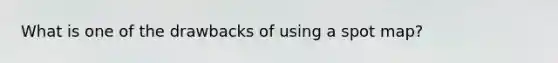 What is one of the drawbacks of using a spot map?