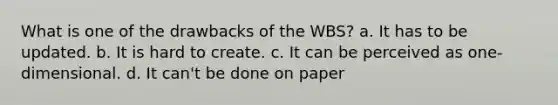 What is one of the drawbacks of the WBS? a. It has to be updated. b. It is hard to create. c. It can be perceived as one-dimensional. d. It can't be done on paper