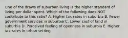 One of the draws of suburban living is the higher standard of living per dollar spent. Which of the following does NOT contribute to this ratio? A. Higher tax rates in suburbia B. Fewer government services in suburbia C. Lower cost of land in suburbia D. Perceived feeling of openness in suburbia E. Higher tax rates in urban setting