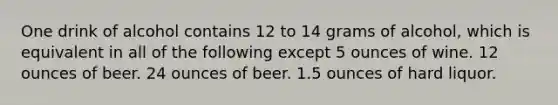 One drink of alcohol contains 12 to 14 grams of alcohol, which is equivalent in all of the following except 5 ounces of wine. 12 ounces of beer. 24 ounces of beer. 1.5 ounces of hard liquor.