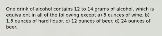 One drink of alcohol contains 12 to 14 grams of alcohol, which is equivalent in all of the following except a) 5 ounces of wine. b) 1.5 ounces of hard liquor. c) 12 ounces of beer. d) 24 ounces of beer.