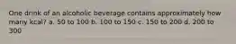 One drink of an alcoholic beverage contains approximately how many kcal? a. 50 to 100 b. 100 to 150 c. 150 to 200 d. 200 to 300