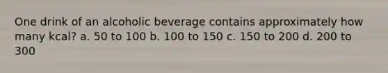 One drink of an alcoholic beverage contains approximately how many kcal? a. 50 to 100 b. 100 to 150 c. 150 to 200 d. 200 to 300