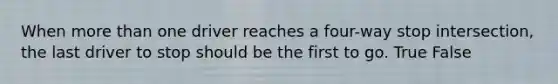 When more than one driver reaches a four-way stop intersection, the last driver to stop should be the first to go. True False