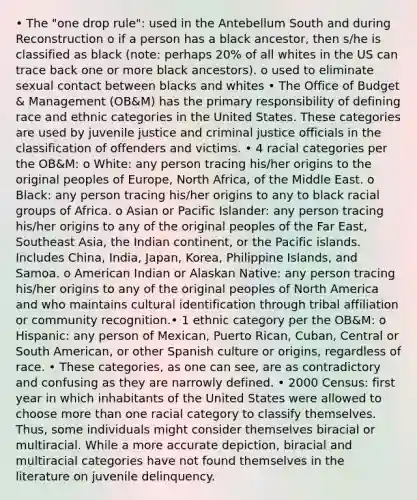 • The "one drop rule": used in the Antebellum South and during Reconstruction o if a person has a black ancestor, then s/he is classified as black (note: perhaps 20% of all whites in the US can trace back one or more black ancestors). o used to eliminate sexual contact between blacks and whites • The Office of Budget & Management (OB&M) has the primary responsibility of defining race and ethnic categories in the United States. These categories are used by juvenile justice and criminal justice officials in the classification of offenders and victims. • 4 racial categories per the OB&M: o White: any person tracing his/her origins to the original peoples of Europe, North Africa, of the Middle East. o Black: any person tracing his/her origins to any to black racial groups of Africa. o Asian or Pacific Islander: any person tracing his/her origins to any of the original peoples of the Far East, Southeast Asia, the Indian continent, or the Pacific islands. Includes China, India, Japan, Korea, Philippine Islands, and Samoa. o American Indian or Alaskan Native: any person tracing his/her origins to any of the original peoples of North America and who maintains cultural identification through tribal affiliation or community recognition.• 1 ethnic category per the OB&M: o Hispanic: any person of Mexican, Puerto Rican, Cuban, Central or South American, or other Spanish culture or origins, regardless of race. • These categories, as one can see, are as contradictory and confusing as they are narrowly defined. • 2000 Census: first year in which inhabitants of the United States were allowed to choose more than one racial category to classify themselves. Thus, some individuals might consider themselves biracial or multiracial. While a more accurate depiction, biracial and multiracial categories have not found themselves in the literature on juvenile delinquency.