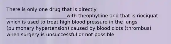 There is only one drug that is directly _________________________with theophylline and that is riociguat which is used to treat high blood pressure in the lungs (pulmonary hypertension) caused by blood clots (thrombus) when surgery is unsuccessful or not possible.