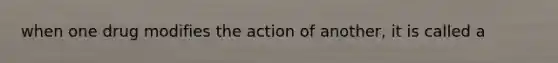 when one drug modifies the action of another, it is called a