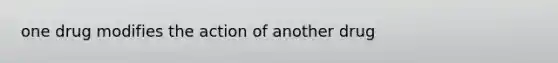 one drug modifies the action of another drug