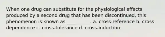 When one drug can substitute for the physiological effects produced by a second drug that has been discontinued, this phenomenon is known as __________. a. cross-reference b. cross-dependence c. cross-tolerance d. cross-induction