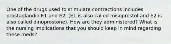 One of the drugs used to stimulate contractions includes prostaglandin E1 and E2. (E1 is also called misoprostol and E2 is also called dinoprostone). How are they administered? What is the nursing implications that you should keep in mind regarding these meds?