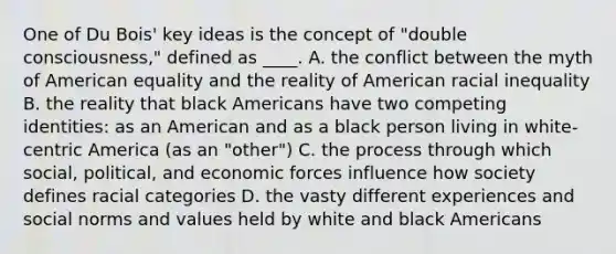 One of Du Bois' key ideas is the concept of "double consciousness," defined as ____. A. the conflict between the myth of American equality and the reality of American racial inequality B. the reality that black Americans have two competing identities: as an American and as a black person living in white-centric America (as an "other") C. the process through which social, political, and economic forces influence how society defines racial categories D. the vasty different experiences and social norms and values held by white and black Americans