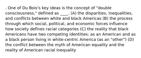 . One of Du Bois's key ideas is the concept of "double consciousness," defined as ____. (A) the disparities, inequalities, and conflicts between white and black Americas (B) the process through which social, political, and economic forces influence how society defines racial categories (C) the reality that black Americans have two competing identities: as an American and as a black person living in white-centric America (as an "other") (D) the conflict between the myth of American equality and the reality of American racial inequality