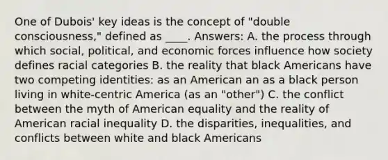 One of Dubois' key ideas is the concept of "double consciousness," defined as ____. Answers: A. the process through which social, political, and economic forces influence how society defines racial categories B. the reality that black Americans have two competing identities: as an American an as a black person living in white-centric America (as an "other") C. the conflict between the myth of American equality and the reality of American racial inequality D. the disparities, inequalities, and conflicts between white and black Americans