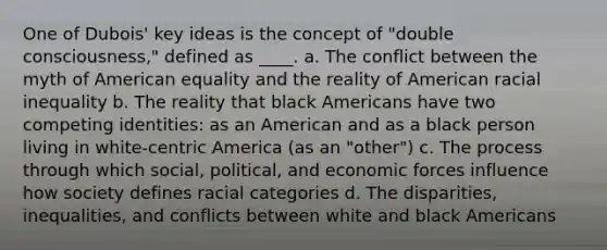 One of Dubois' key ideas is the concept of "double consciousness," defined as ____. a. The conflict between the myth of American equality and the reality of American racial inequality b. The reality that black Americans have two competing identities: as an American and as a black person living in white-centric America (as an "other") c. The process through which social, political, and economic forces influence how society defines racial categories d. The disparities, inequalities, and conflicts between white and black Americans