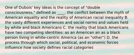 One of Dubois' key ideas is the concept of "double consciousness," defined as ____. the conflict between the myth of American equality and the reality of American racial inequality B. the vasty different experiences and social norms and values held by white and black Americans C. the reality that black Americans have two competing identities: as an American an as a black person living in white-centric America (as an "other") D. the process through which social, political, and economic forces influence how society defines racial categories