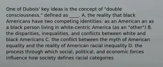 One of Dubois' key ideas is the concept of "double consciousness," defined as ____. A. the reality that black Americans have two competing identities: as an American an as a black person living in white-centric America (as an "other") B. the disparities, inequalities, and conflicts between white and black Americans C. the conflict between the myth of American equality and the reality of American racial inequality D. the process through which social, political, and economic forces influence how society defines racial categories