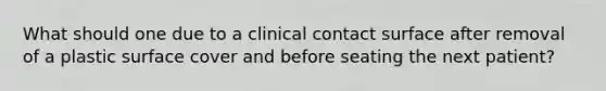 What should one due to a clinical contact surface after removal of a plastic surface cover and before seating the next patient?