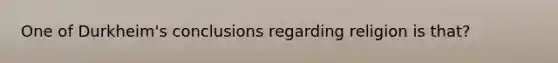 One of Durkheim's conclusions regarding religion is that?