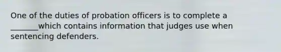 One of the duties of probation officers is to complete a _______which contains information that judges use when sentencing defenders.