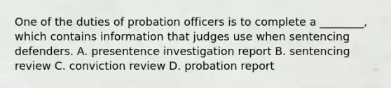 One of the duties of probation officers is to complete a ________, which contains information that judges use when sentencing defenders. A. presentence investigation report B. sentencing review C. conviction review D. probation report