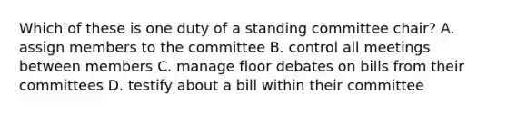 Which of these is one duty of a standing committee chair? A. assign members to the committee B. control all meetings between members C. manage floor debates on bills from their committees D. testify about a bill within their committee