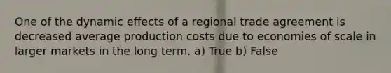 One of the dynamic effects of a regional trade agreement is decreased average production costs due to economies of scale in larger markets in the long term. a) True b) False