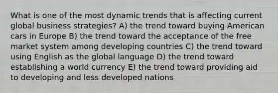 What is one of the most dynamic trends that is affecting current global business strategies? A) the trend toward buying American cars in Europe B) the trend toward the acceptance of the free market system among developing countries C) the trend toward using English as the global language D) the trend toward establishing a world currency E) the trend toward providing aid to developing and less developed nations