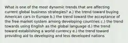 What is one of the most dynamic trends that are affecting current global business strategies? a.) the trend toward buying American cars in Europe b.) the trend toward the acceptance of the free market system among developing countries c.) the trend towards using English as the global language d.) the trend toward establishing a world currency e.) the trend toward providing aid to developing and less developed nations