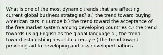 What is one of the most dynamic trends that are affecting current global business strategies? a.) the trend toward buying American cars in Europe b.) the trend toward the acceptance of the free market system among developing countries c.) the trend towards using English as the global language d.) the trend toward establishing a world currency e.) the trend toward providing aid to developing and less developed nations