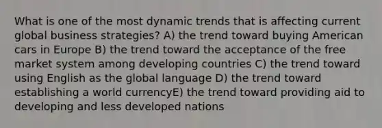 What is one of the most dynamic trends that is affecting current global business strategies? A) the trend toward buying American cars in Europe B) the trend toward the acceptance of the free market system among developing countries C) the trend toward using English as the global language D) the trend toward establishing a world currencyE) the trend toward providing aid to developing and less developed nations