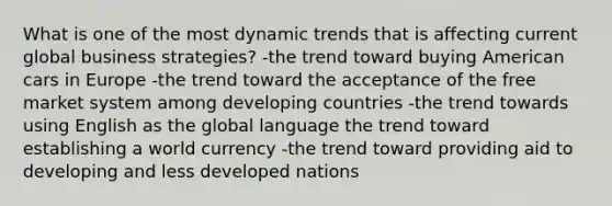 What is one of the most dynamic trends that is affecting current global business strategies? -the trend toward buying American cars in Europe -the trend toward the acceptance of the free market system among developing countries -the trend towards using English as the global language the trend toward establishing a world currency -the trend toward providing aid to developing and less developed nations