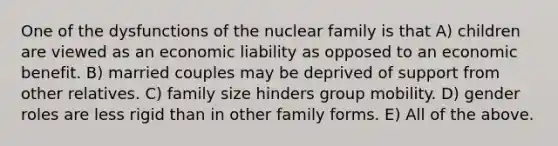 One of the dysfunctions of the nuclear family is that A) children are viewed as an economic liability as opposed to an economic benefit. B) married couples may be deprived of support from other relatives. C) family size hinders group mobility. D) gender roles are less rigid than in other family forms. E) All of the above.