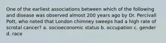 One of the earliest associations between which of the following and disease was observed almost 200 years ago by Dr. Percivall Pott, who noted that London chimney sweeps had a high rate of scrotal cancer? a. socioeconomic status b. occupation c. gender d. race