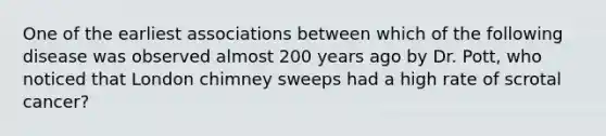 One of the earliest associations between which of the following disease was observed almost 200 years ago by Dr. Pott, who noticed that London chimney sweeps had a high rate of scrotal cancer?