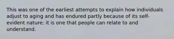 This was one of the earliest attempts to explain how individuals adjust to aging and has endured partly because of its self-evident nature; it is one that people can relate to and understand.