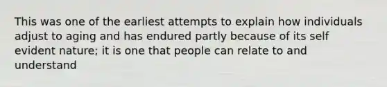 This was one of the earliest attempts to explain how individuals adjust to aging and has endured partly because of its self evident nature; it is one that people can relate to and understand