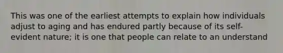 This was one of the earliest attempts to explain how individuals adjust to aging and has endured partly because of its self-evident nature; it is one that people can relate to an understand