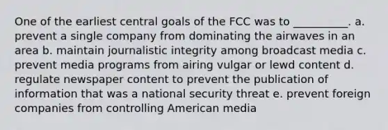 One of the earliest central goals of the FCC was to __________. a. ​prevent a single company from dominating the airwaves in an area b. ​maintain journalistic integrity among broadcast media c. ​prevent media programs from airing vulgar or lewd content d. ​regulate newspaper content to prevent the publication of information that was a national security threat e. ​prevent foreign companies from controlling American media