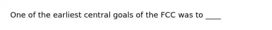 One of the earliest central goals of the FCC was to ____