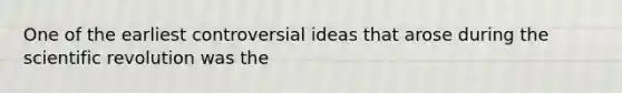 One of the earliest controversial ideas that arose during the scientific revolution was the