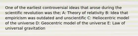 One of the earliest controversial ideas that arose during the scientific revolution was the; A: Theory of relativity B: Idea that empiricism was outdated and unscientific C: Heliocentric model of the universe D: Geocentric model of the universe E: Law of universal gravitation