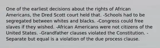 One of the earliest decisions about the rights of African Americans, the Dred Scott court held that. -Schools had to be segregated between whites and blacks. -Congress could free slaves if they wished. -African Americans were not citizens of the United States. -Grandfather clauses violated the Constitution. -Separate but equal is a violation of the due process clause.