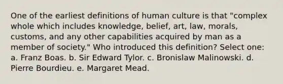 One of the earliest definitions of human culture is that "complex whole which includes knowledge, belief, art, law, morals, customs, and any other capabilities acquired by man as a member of society." Who introduced this definition? Select one: a. Franz Boas. b. Sir Edward Tylor. c. Bronislaw Malinowski. d. Pierre Bourdieu. e. Margaret Mead.