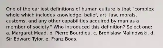 One of the earliest definitions of human culture is that "complex whole which includes knowledge, belief, art, law, morals, customs, and any other capabilities acquired by man as a member of society." Who introduced this definition? Select one: a. Margaret Mead. b. Pierre Bourdieu. c. Bronislaw Malinowski. d. Sir Edward Tylor. e. Franz Boas.