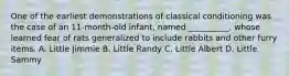 One of the earliest demonstrations of classical conditioning was the case of an 11-month-old infant, named __________, whose learned fear of rats generalized to include rabbits and other furry items. A. Little Jimmie B. Little Randy C. Little Albert D. Little Sammy