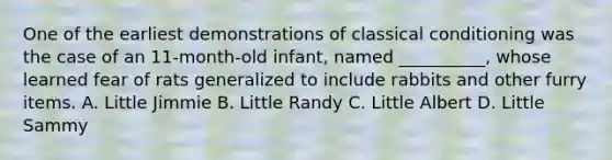 One of the earliest demonstrations of classical conditioning was the case of an 11-month-old infant, named __________, whose learned fear of rats generalized to include rabbits and other furry items. A. Little Jimmie B. Little Randy C. Little Albert D. Little Sammy